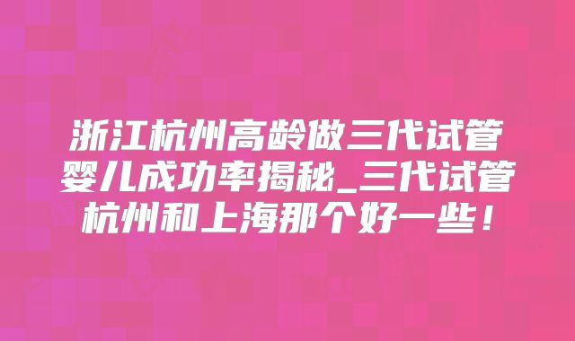 浙江杭州高龄做三代试管婴儿成功率揭秘_三代试管杭州和上海那个好一些！