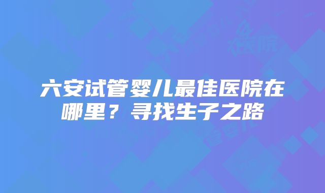 六安试管婴儿最佳医院在哪里？寻找生子之路