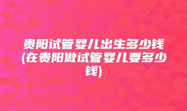 贵阳试管婴儿出生多少钱(在贵阳做试管婴儿要多少钱)