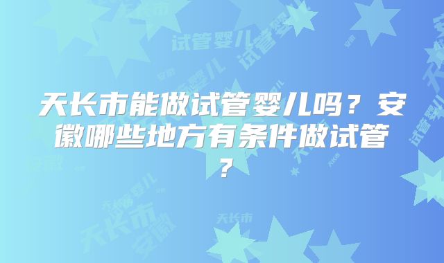天长市能做试管婴儿吗？安徽哪些地方有条件做试管？