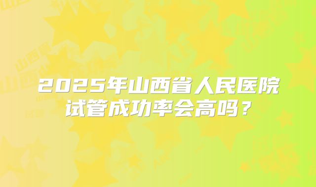 2025年山西省人民医院试管成功率会高吗?