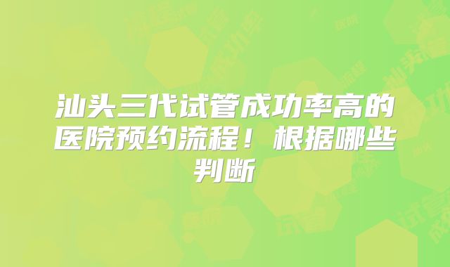 汕头三代试管成功率高的医院预约流程！根据哪些判断