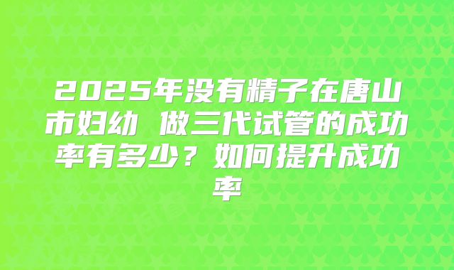 2025年没有精子在唐山市妇幼 做三代试管的成功率有多少？如何提升成功率