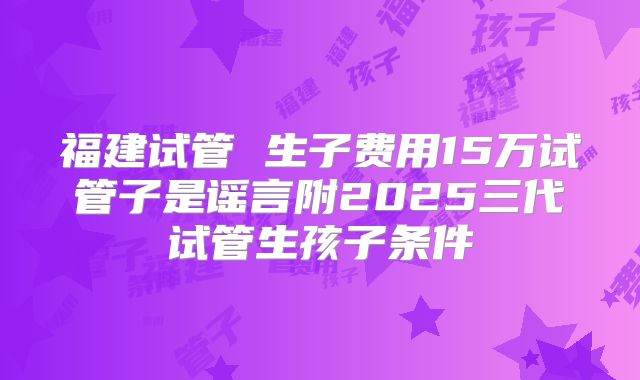 福建试管 生子费用15万试管子是谣言附2025三代试管生孩子条件