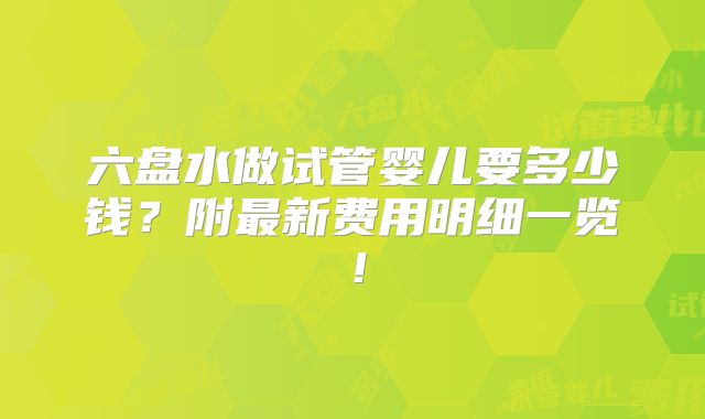 六盘水做试管婴儿要多少钱？附最新费用明细一览！
