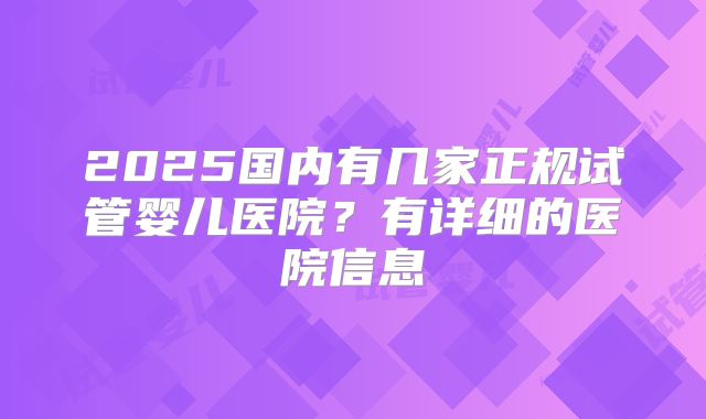 2025国内有几家正规试管婴儿医院？有详细的医院信息