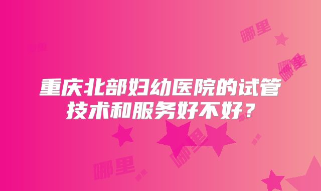重庆北部妇幼医院的试管技术和服务好不好？