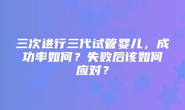三次进行三代试管婴儿，成功率如何？失败后该如何应对？