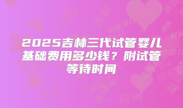 2025吉林三代试管婴儿基础费用多少钱？附试管等待时间