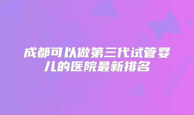 成都可以做第三代试管婴儿的医院最新排名