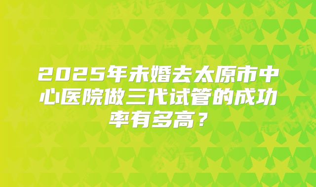 2025年未婚去太原市中心医院做三代试管的成功率有多高？