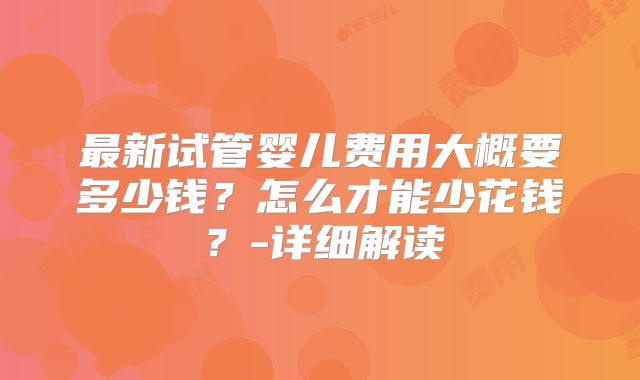 最新试管婴儿费用大概要多少钱？怎么才能少花钱？-详细解读
