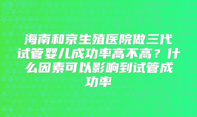 海南和京生殖医院做三代试管婴儿成功率高不高?什么因素可以影响到试管成功率