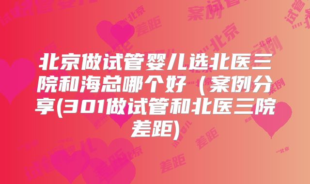 北京做试管婴儿选北医三院和海总哪个好（案例分享(301做试管和北医三院差距)
