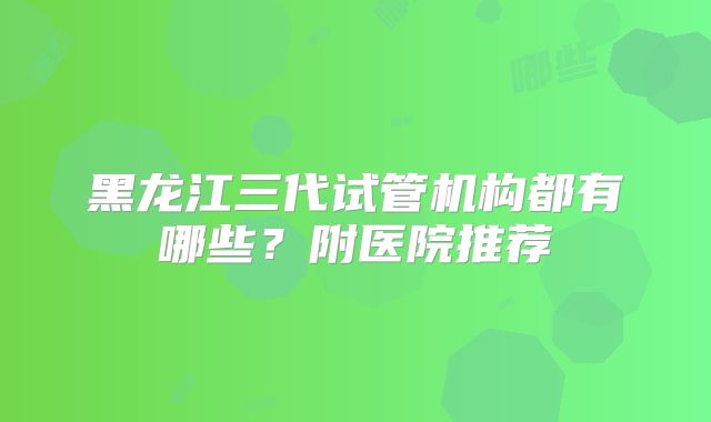 黑龙江三代试管机构都有哪些？附医院推荐
