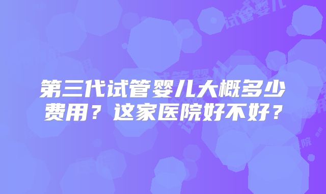第三代试管婴儿大概多少费用？这家医院好不好？