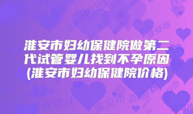 淮安市妇幼保健院做第二代试管婴儿找到不孕原因(淮安市妇幼保健院价格)