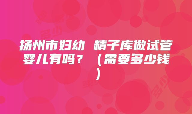 扬州市妇幼 精子库做试管婴儿有吗?(需要多少钱)