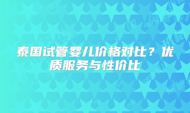 泰国试管婴儿价格对比？优质服务与性价比