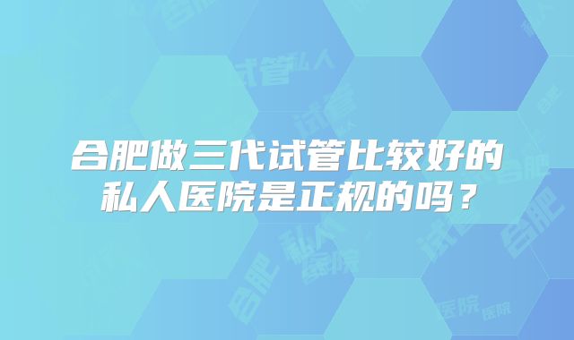 合肥做三代试管比较好的私人医院是正规的吗？