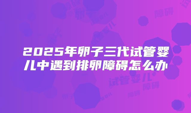 2025年卵子三代试管婴儿中遇到排卵障碍怎么办