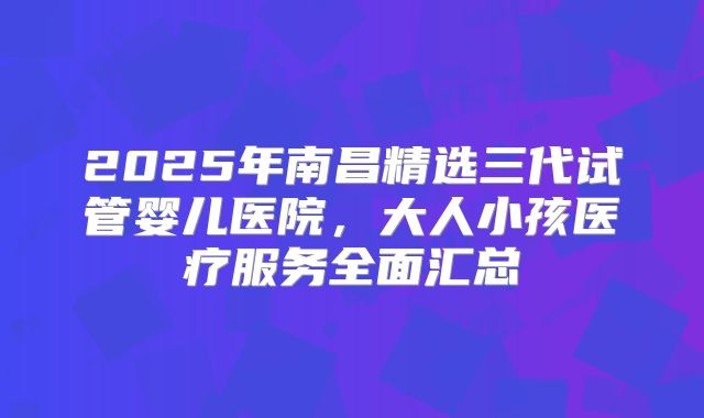 2025年南昌精选三代试管婴儿医院，大人小孩医疗服务全面汇总