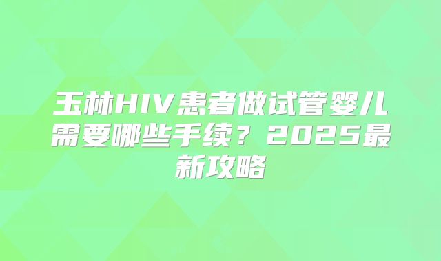 玉林HIV患者做试管婴儿需要哪些手续？2025最新攻略