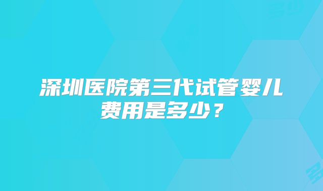 深圳医院第三代试管婴儿费用是多少？