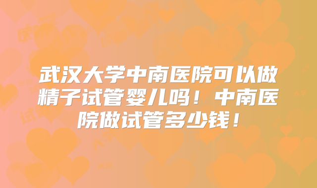 武汉大学中南医院可以做精子试管婴儿吗！中南医院做试管多少钱！