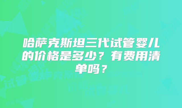 哈萨克斯坦三代试管婴儿的价格是多少？有费用清单吗？