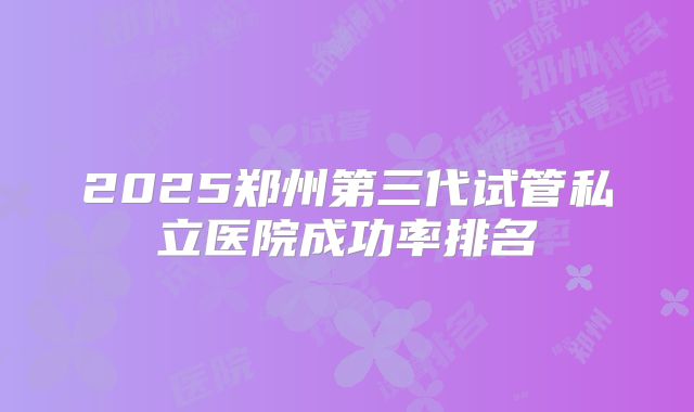 2025郑州第三代试管私立医院成功率排名