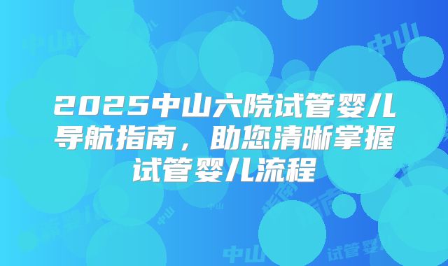 2025中山六院试管婴儿导航指南，助您清晰掌握试管婴儿流程