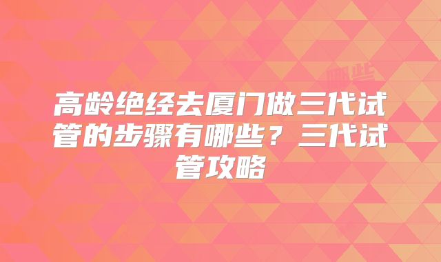 高龄绝经去厦门做三代试管的步骤有哪些？三代试管攻略