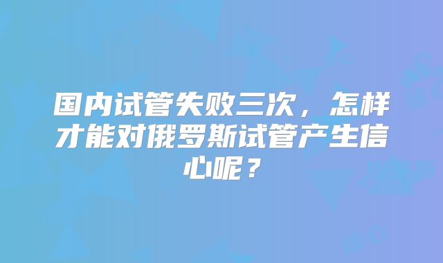 国内试管失败三次，怎样才能对俄罗斯试管产生信心呢？