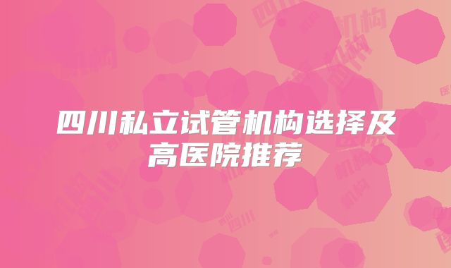 四川私立试管机构选择及高医院推荐