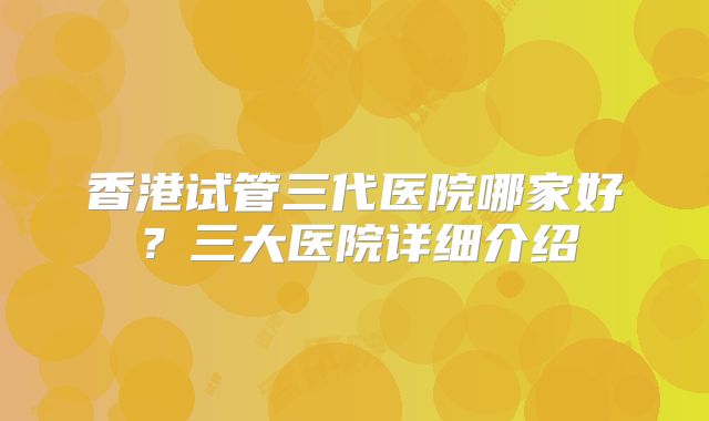 香港试管三代医院哪家好?三大医院详细介绍