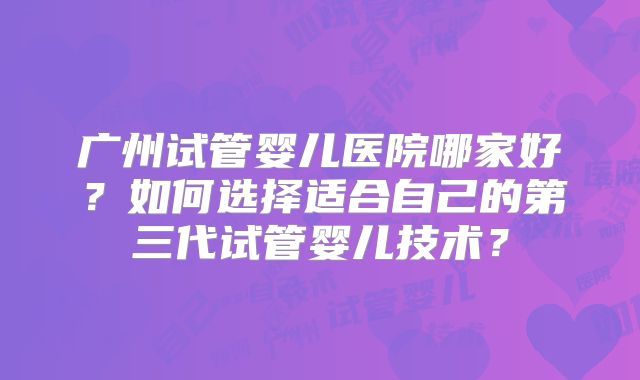 广州试管婴儿医院哪家好？如何选择适合自己的第三代试管婴儿技术？