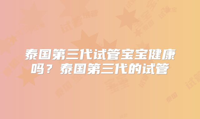 泰国第三代试管宝宝健康吗?泰国第三代的试管