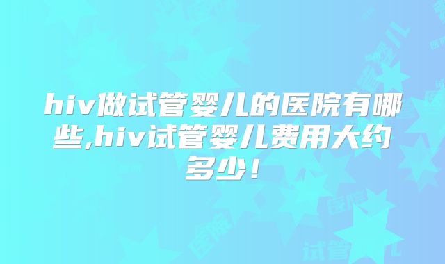 hiv做试管婴儿的医院有哪些,hiv试管婴儿费用大约多少!