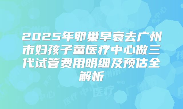 2025年卵巢早衰去广州市妇孩子童医疗中心做三代试管费用明细及预估全解析