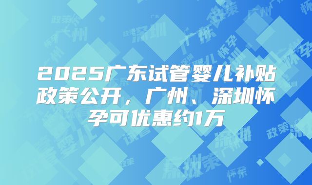 2025广东试管婴儿补贴政策公开,广州、深圳怀孕可优惠约1万