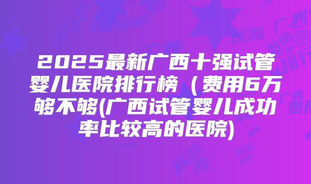 2025最新广西十强试管婴儿医院排行榜（费用6万够不够(广西试管婴儿成功率比较高的医院)