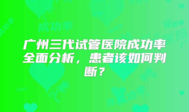 广州三代试管医院成功率全面分析，患者该如何判断？