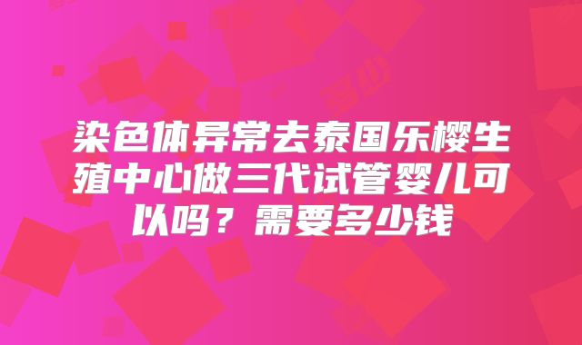 染色体异常去泰国乐樱生殖中心做三代试管婴儿可以吗?需要多少钱