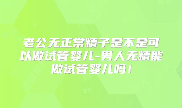 老公无正常精子是不是可以做试管婴儿-男人无精能做试管婴儿吗！