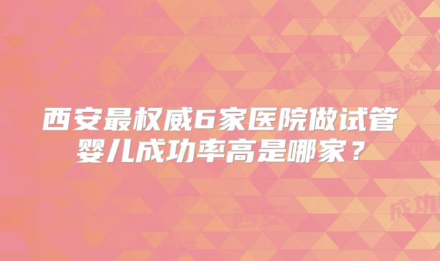 西安最权威6家医院做试管婴儿成功率高是哪家?