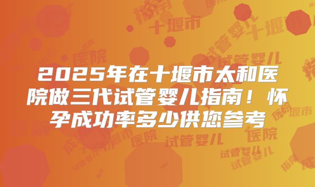 2025年在十堰市太和医院做三代试管婴儿指南！怀孕成功率多少供您参考