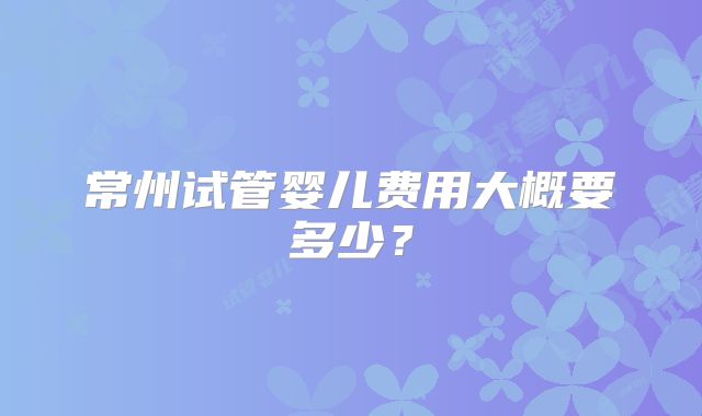 常州试管婴儿费用大概要多少?
