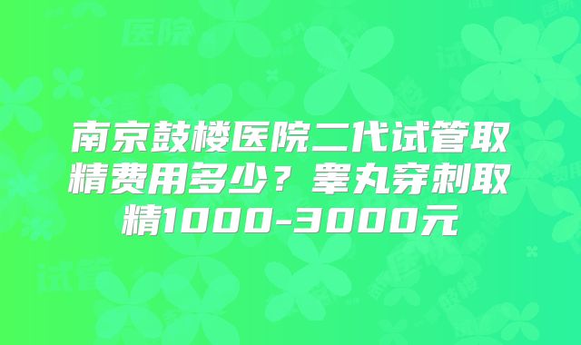 南京鼓楼医院二代试管取精费用多少？睾丸穿刺取精1000-3000元