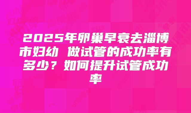 2025年卵巢早衰去淄博市妇幼 做试管的成功率有多少?如何提升试管成功率